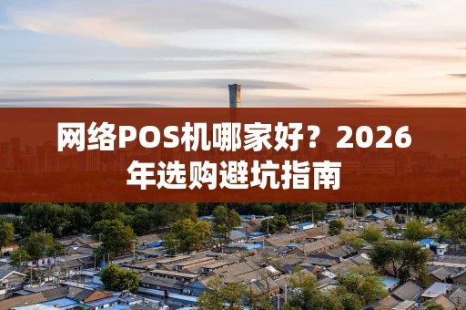 网络POS机哪家好？2026年选购避坑指南