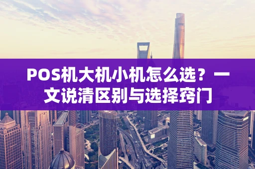 POS机大机小机怎么选？一文说清区别与选择窍门