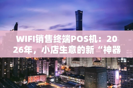 WIFI销售终端POS机：2026年，小店生意的新“神器”究竟强在哪？