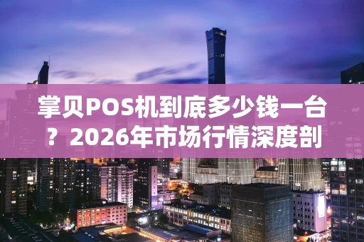 掌贝POS机到底多少钱一台？2026年市场行情深度剖析