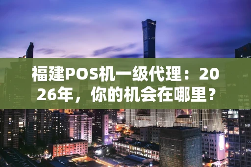 福建POS机一级代理：2026年，你的机会在哪里？
