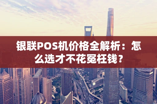银联POS机价格全解析：怎么选才不花冤枉钱？