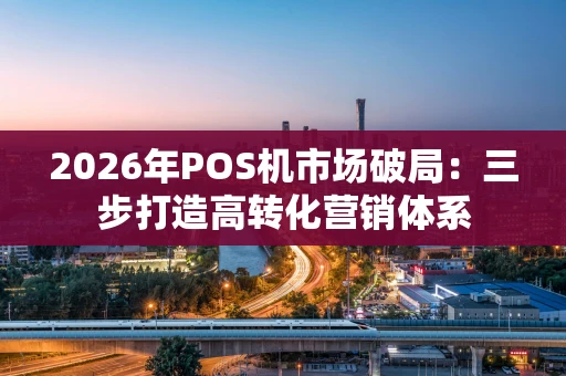 2026年POS机市场破局：三步打造高转化营销体系