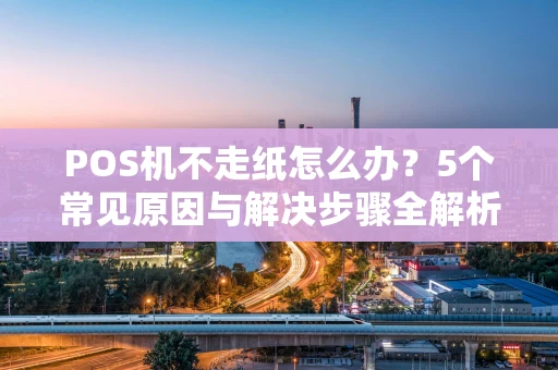 POS机不走纸怎么办？5个常见原因与解决步骤全解析
