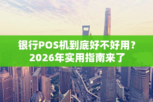 银行POS机到底好不好用？2026年实用指南来了