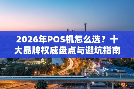 2026年POS机怎么选？十大品牌权威盘点与避坑指南