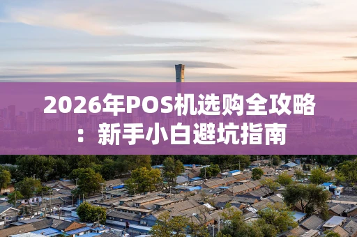 2026年POS机选购全攻略：新手小白避坑指南