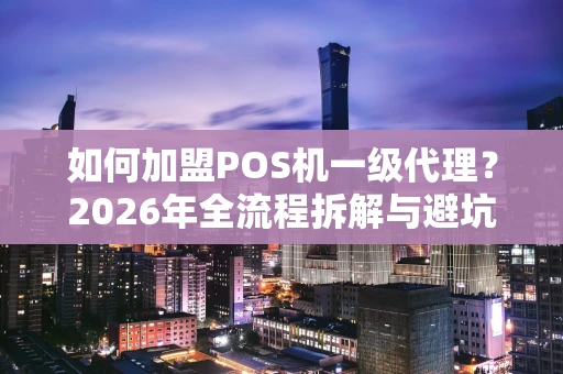 如何加盟POS机一级代理？2026年全流程拆解与避坑指南