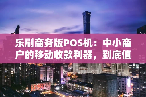 乐刷商务版POS机：中小商户的移动收款利器，到底值不值得入手？