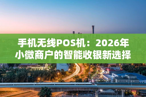 手机无线POS机：2026年小微商户的智能收银新选择