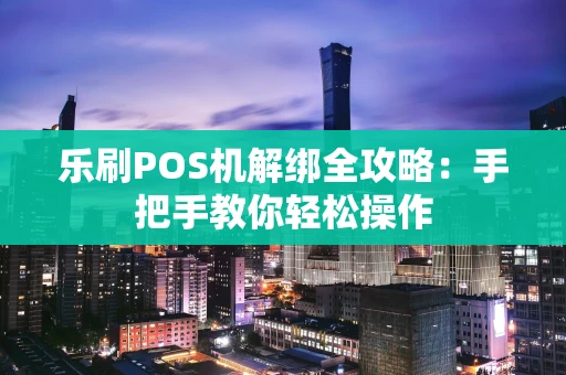 乐刷POS机解绑全攻略：手把手教你轻松操作