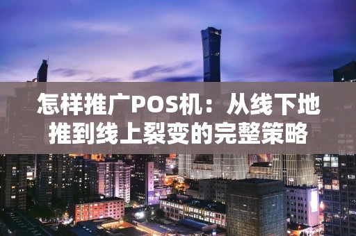 怎样推广POS机：从线下地推到线上裂变的完整策略