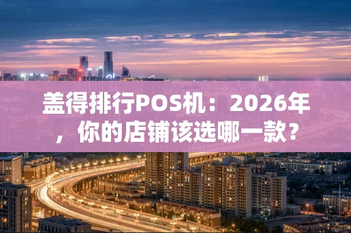 盖得排行POS机：2026年，你的店铺该选哪一款？