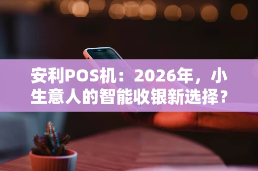 安利POS机：2026年，小生意人的智能收银新选择？