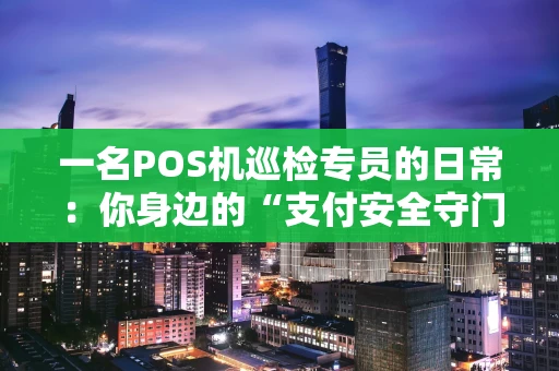 一名POS机巡检专员的日常：你身边的“支付安全守门人”