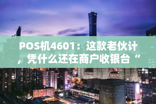 POS机4601：这款老伙计，凭什么还在商户收银台“扛把子”？