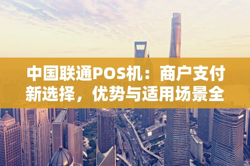 中国联通POS机：商户支付新选择，优势与适用场景全解析