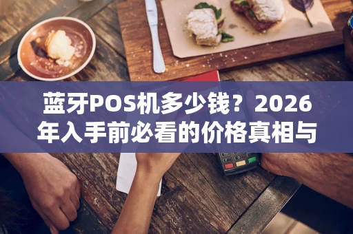 蓝牙POS机多少钱？2026年入手前必看的价格真相与选购避坑指南
