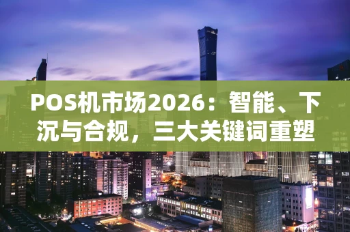 POS机市场2026：智能、下沉与合规，三大关键词重塑支付终端生态