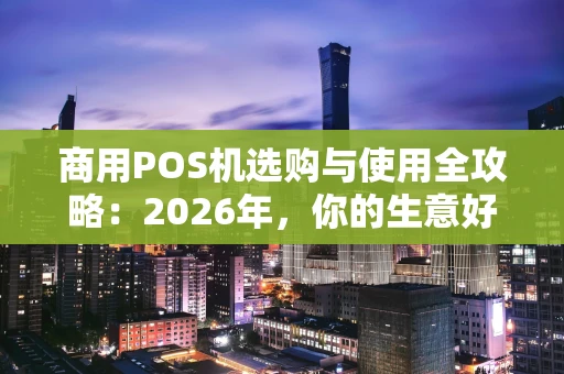 商用POS机选购与使用全攻略：2026年，你的生意好帮手选对了吗？