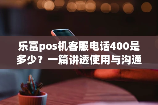 乐富pos机客服电话400是多少？一篇讲透使用与沟通指南