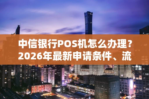 中信银行POS机怎么办理？2026年最新申请条件、流程与费用一览