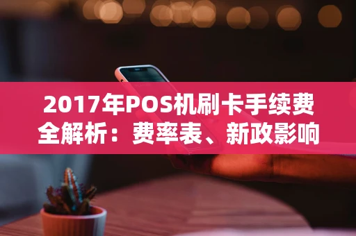 2017年POS机刷卡手续费全解析：费率表、新政影响与避坑指南