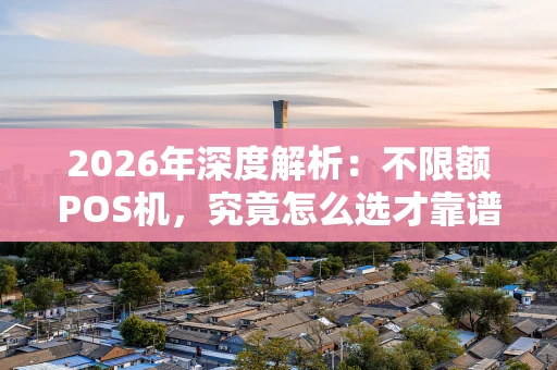 2026年深度解析：不限额POS机，究竟怎么选才靠谱？
