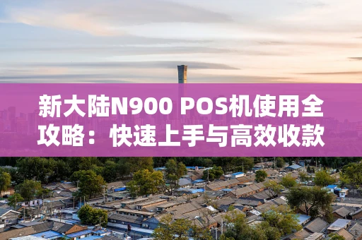 新大陆N900 POS机使用全攻略：快速上手与高效收款