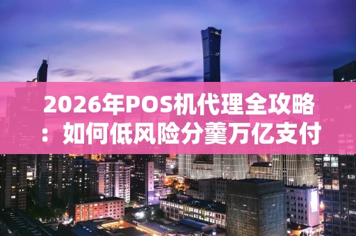 2026年POS机代理全攻略：如何低风险分羹万亿支付市场