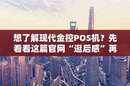 想了解现代金控POS机？先看看这篇官网“逛后感”再说