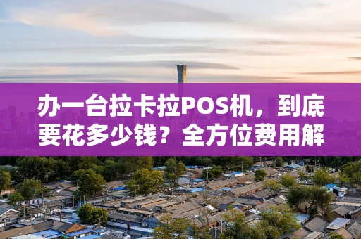 办一台拉卡拉POS机，到底要花多少钱？全方位费用解析