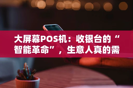 大屏幕POS机：收银台的“智能革命”，生意人真的需要吗？