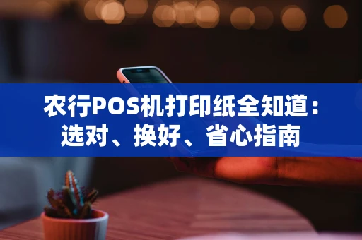 农行POS机打印纸全知道：选对、换好、省心指南