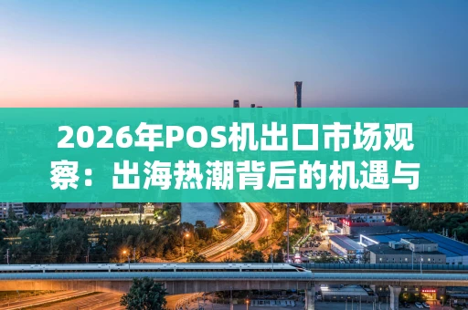 2026年POS机出口市场观察：出海热潮背后的机遇与策略