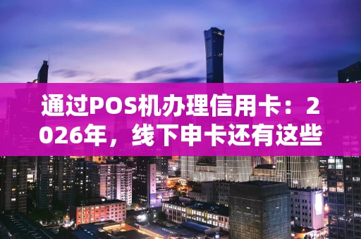 通过POS机办理信用卡：2026年，线下申卡还有这些新玩法？
