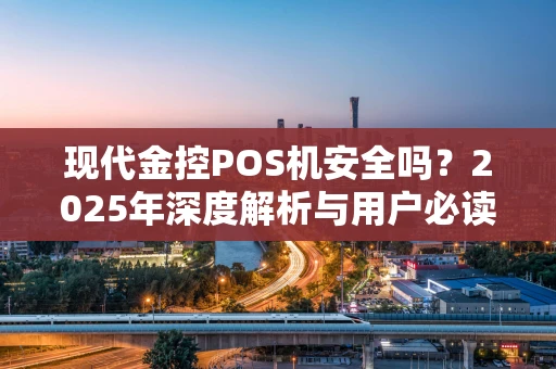 现代金控POS机安全吗？2025年深度解析与用户必读指南