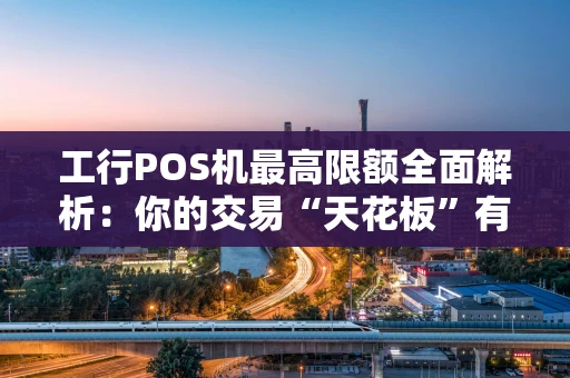 工行POS机最高限额全面解析：你的交易“天花板”有多高？