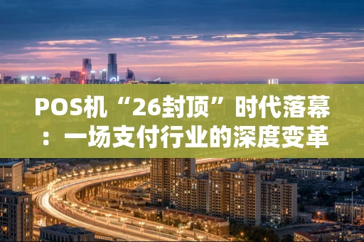 POS机“26封顶”时代落幕：一场支付行业的深度变革与商户应对指南