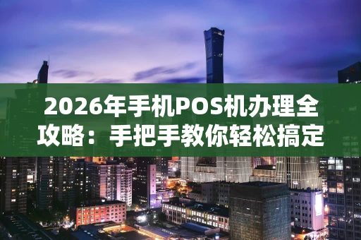 2026年手机POS机办理全攻略：手把手教你轻松搞定