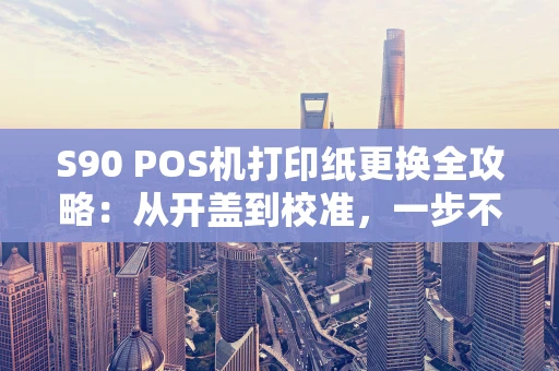S90 POS机打印纸更换全攻略：从开盖到校准，一步不漏