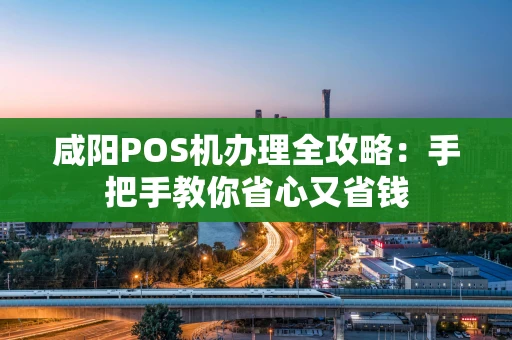 咸阳POS机办理全攻略：手把手教你省心又省钱