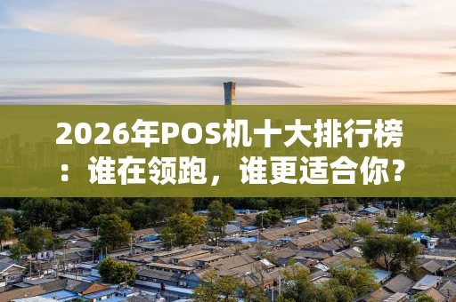 2026年POS机十大排行榜：谁在领跑，谁更适合你？