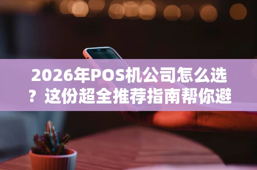 2026年POS机公司怎么选？这份超全推荐指南帮你避坑！