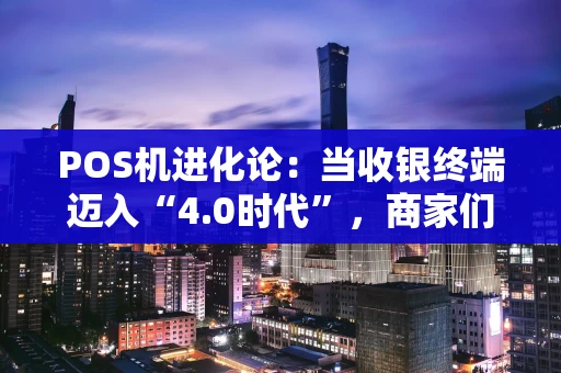 POS机进化论：当收银终端迈入“4.0时代”，商家们该关注什么？