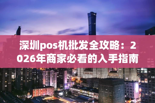 深圳pos机批发全攻略：2026年商家必看的入手指南