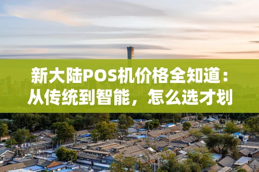 新大陆POS机价格全知道：从传统到智能，怎么选才划算？