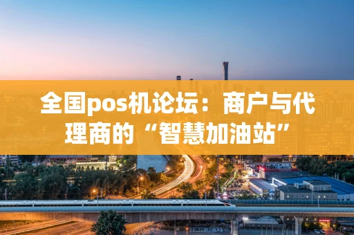 全国pos机论坛：商户与代理商的“智慧加油站”