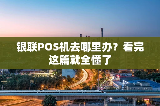 银联POS机去哪里办？看完这篇就全懂了