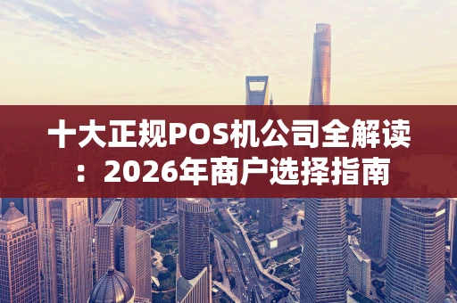 十大正规POS机公司全解读：2026年商户选择指南